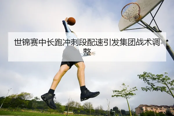 世锦赛中长跑冲刺段配速引发集团战术调整 - Jiuyou